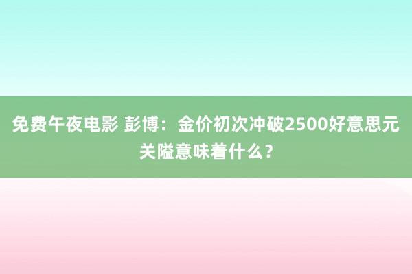 免费午夜电影 彭博：金价初次冲破2500好意思元关隘意味着什么？