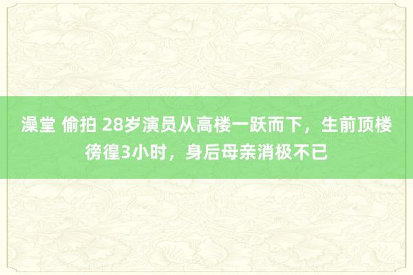 澡堂 偷拍 28岁演员从高楼一跃而下，生前顶楼徬徨3小时，身后母亲消极不已