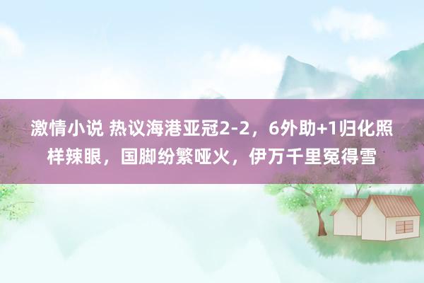 激情小说 热议海港亚冠2-2，6外助+1归化照样辣眼，国脚纷繁哑火，伊万千里冤得雪