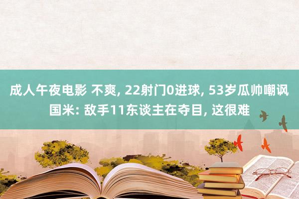 成人午夜电影 不爽， 22射门0进球， 53岁瓜帅嘲讽国米: 敌手11东谈主在夺目， 这很难