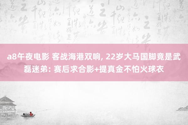 a8午夜电影 客战海港双响， 22岁大马国脚竟是武磊迷弟: 赛后求合影+提真金不怕火球衣