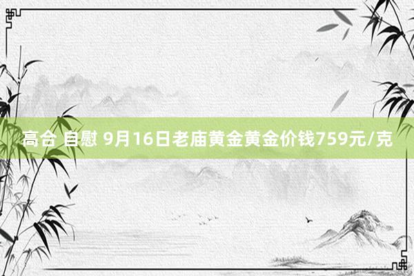 高合 自慰 9月16日老庙黄金黄金价钱759元/克