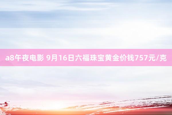 a8午夜电影 9月16日六福珠宝黄金价钱757元/克