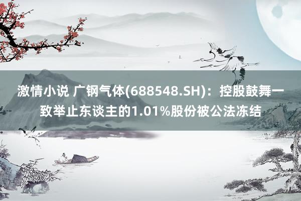 激情小说 广钢气体(688548.SH)：控股鼓舞一致举止东谈主的1.01%股份被公法冻结