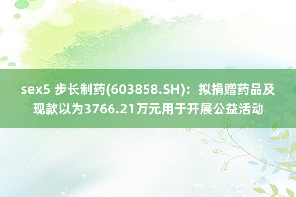 sex5 步长制药(603858.SH)：拟捐赠药品及现款以为3766.21万元用于开展公益活动