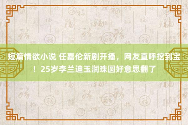 短篇情欲小说 任嘉伦新剧开播，网友直呼挖到宝！25岁李兰迪玉润珠圆好意思翻了