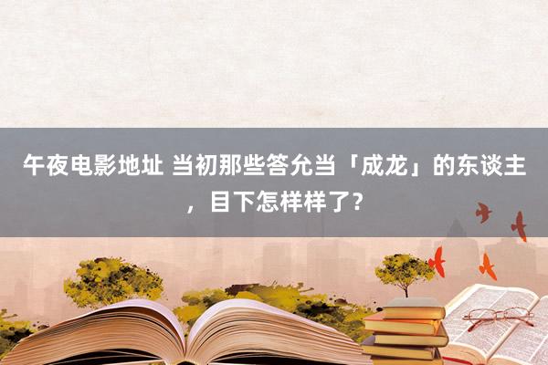 午夜电影地址 当初那些答允当「成龙」的东谈主，目下怎样样了？