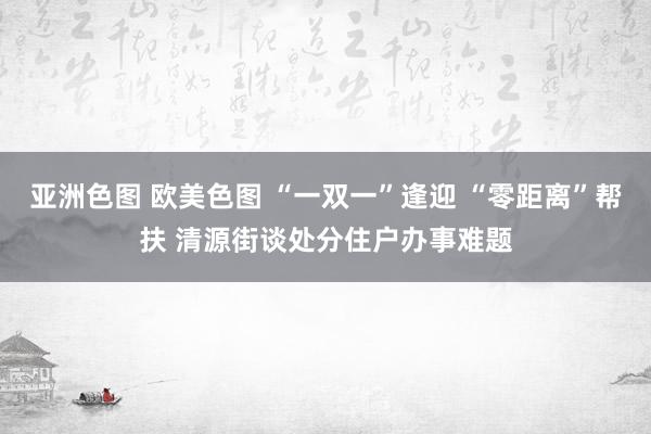 亚洲色图 欧美色图 “一双一”逢迎 “零距离”帮扶 清源街谈处分住户办事难题