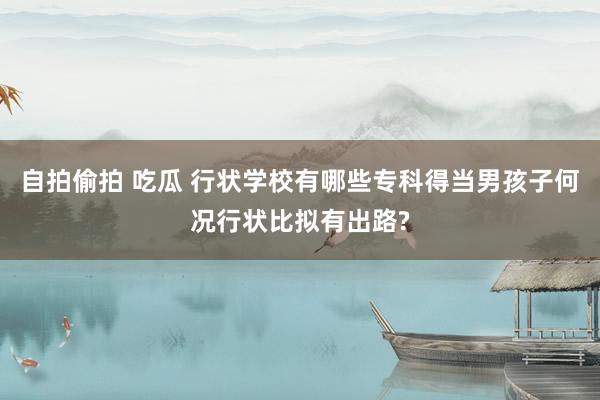 自拍偷拍 吃瓜 行状学校有哪些专科得当男孩子何况行状比拟有出路?