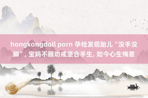 hongkongdoll porn 孕检发现胎儿“没手没脚”， 宝妈不顾劝戒坚合手生， 如今心生悔意