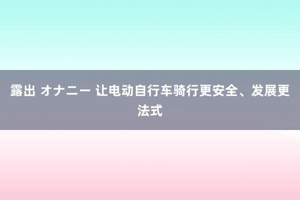 露出 オナニー 让电动自行车骑行更安全、发展更法式