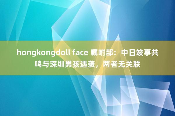 hongkongdoll face 嘱咐部：中日竣事共鸣与深圳男孩遇袭，两者无关联