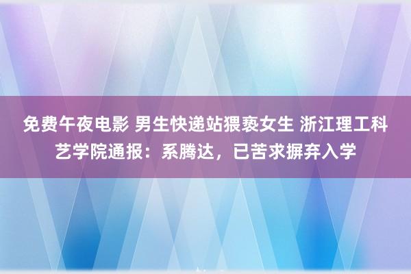 免费午夜电影 男生快递站猥亵女生 浙江理工科艺学院通报：系腾达，已苦求摒弃入学