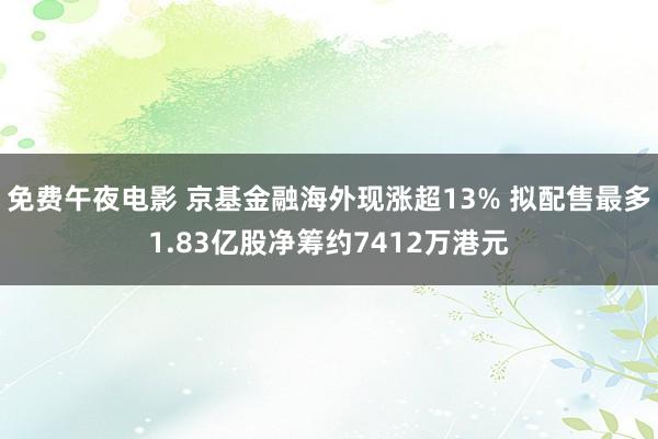 免费午夜电影 京基金融海外现涨超13% 拟配售最多1.83亿股净筹约7412万港元