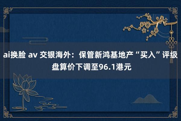 ai换脸 av 交银海外：保管新鸿基地产“买入”评级 盘算价下调至96.1港元