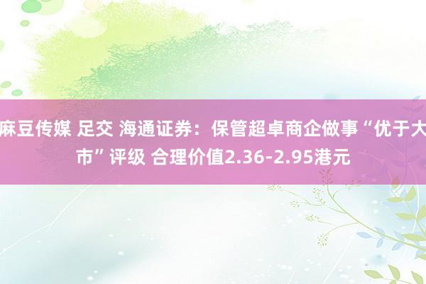 麻豆传媒 足交 海通证券：保管超卓商企做事“优于大市”评级 合理价值2.36-2.95港元