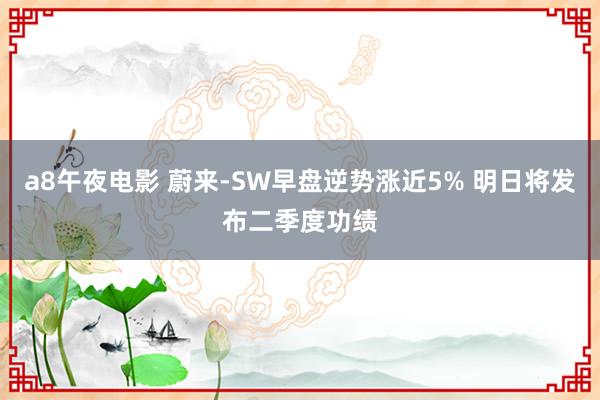 a8午夜电影 蔚来-SW早盘逆势涨近5% 明日将发布二季度功绩