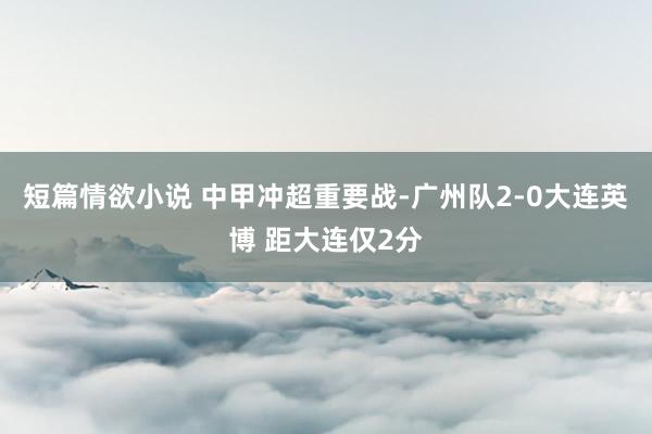 短篇情欲小说 中甲冲超重要战-广州队2-0大连英博 距大连仅2分