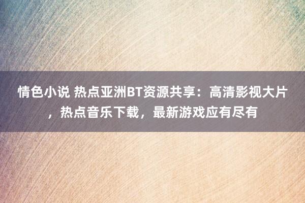 情色小说 热点亚洲BT资源共享：高清影视大片，热点音乐下载，最新游戏应有尽有