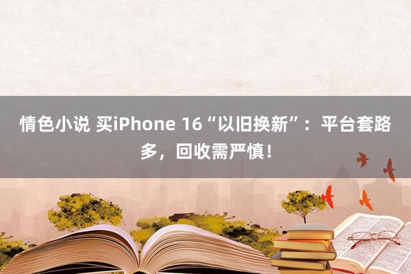 情色小说 买iPhone 16“以旧换新”：平台套路多，回收需严慎！