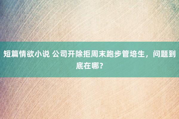 短篇情欲小说 公司开除拒周末跑步管培生，问题到底在哪？