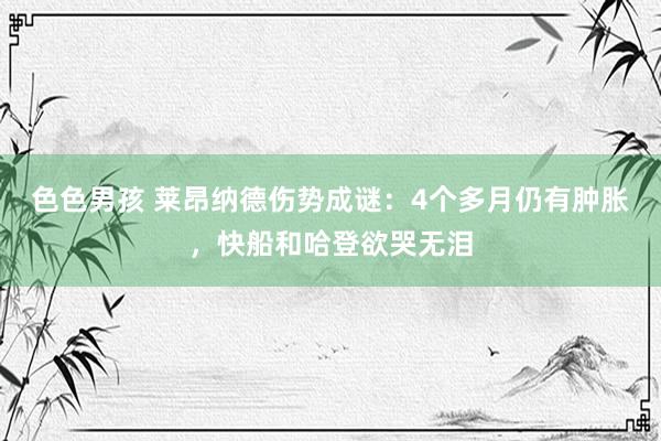 色色男孩 莱昂纳德伤势成谜：4个多月仍有肿胀，快船和哈登欲哭无泪