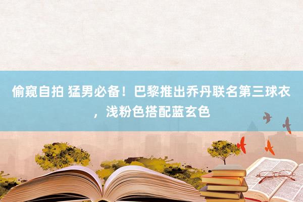 偷窥自拍 猛男必备！巴黎推出乔丹联名第三球衣，浅粉色搭配蓝玄色