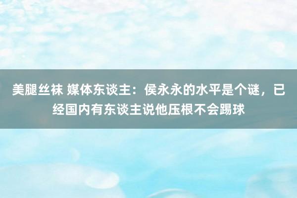 美腿丝袜 媒体东谈主：侯永永的水平是个谜，已经国内有东谈主说他压根不会踢球