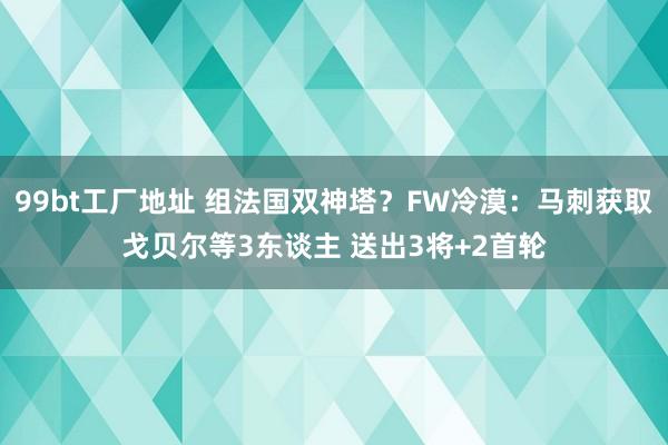 99bt工厂地址 组法国双神塔？FW冷漠：马刺获取戈贝尔等3东谈主 送出3将+2首轮