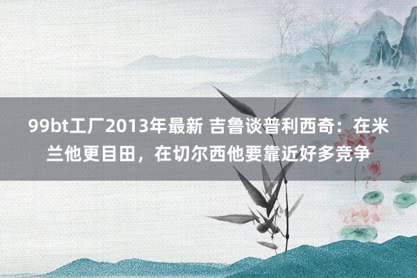 99bt工厂2013年最新 吉鲁谈普利西奇：在米兰他更目田，在切尔西他要靠近好多竞争