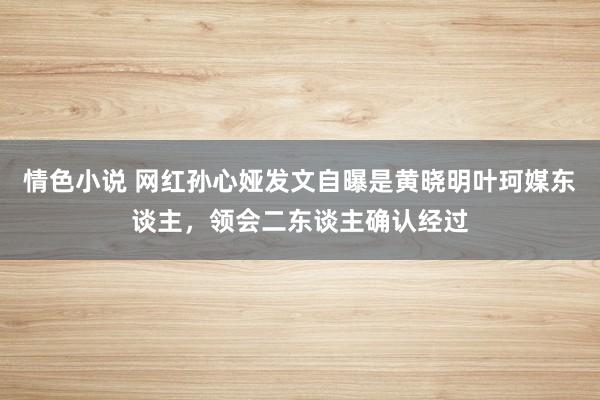 情色小说 网红孙心娅发文自曝是黄晓明叶珂媒东谈主，领会二东谈主确认经过