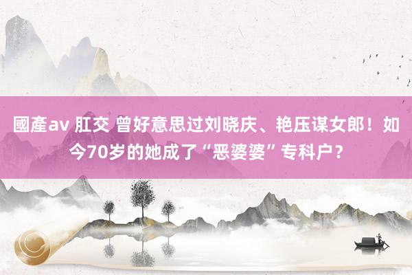 國產av 肛交 曾好意思过刘晓庆、艳压谋女郎！如今70岁的她成了“恶婆婆”专科户？