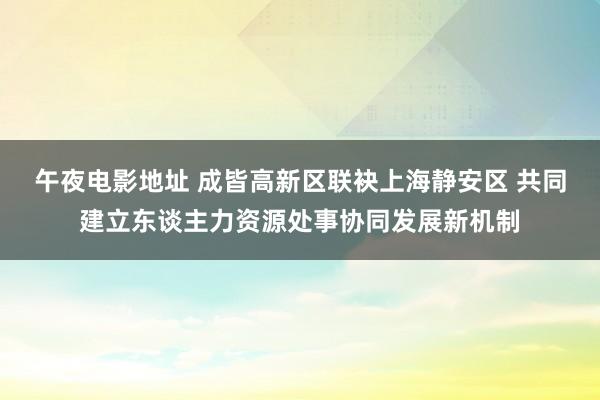 午夜电影地址 成皆高新区联袂上海静安区 共同建立东谈主力资源处事协同发展新机制