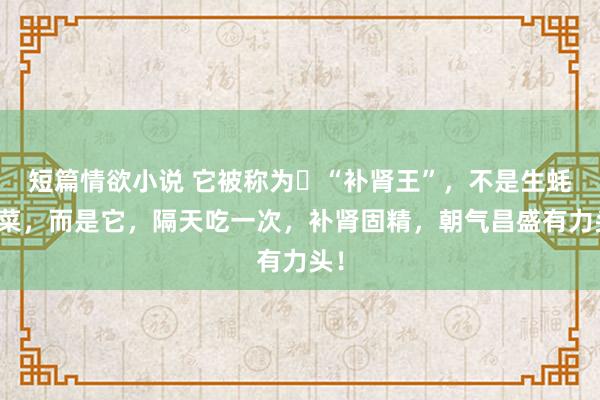 短篇情欲小说 它被称为​“补肾王”，不是生蚝韭菜，而是它，隔天吃一次，补肾固精，朝气昌盛有力头！