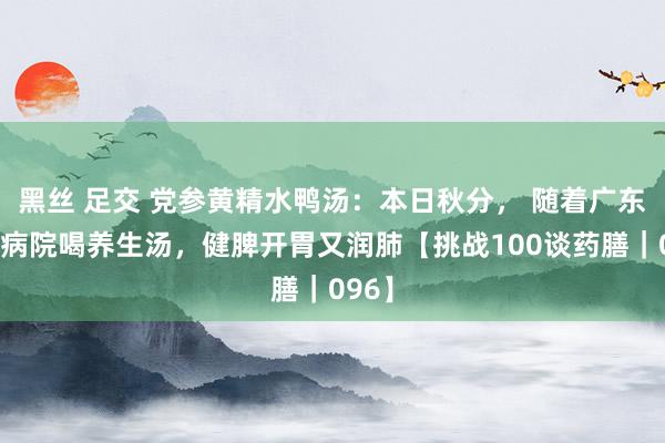 黑丝 足交 党参黄精水鸭汤：本日秋分， 随着广东省中病院喝养生汤，健脾开胃又润肺【挑战100谈药膳｜096】