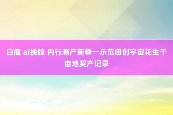 白鹿 ai换脸 内行测产新疆一示范田创宇宙花生千亩地契产记录