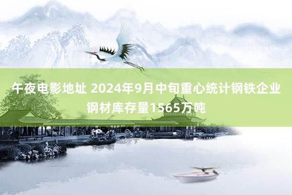 午夜电影地址 2024年9月中旬重心统计钢铁企业钢材库存量1565万吨