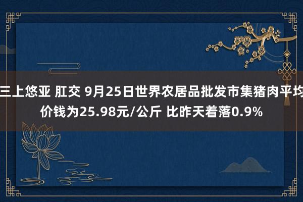 三上悠亚 肛交 9月25日世界农居品批发市集猪肉平均价钱为25.98元/公斤 比昨天着落0.9%