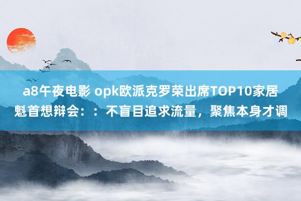 a8午夜电影 opk欧派克罗荣出席TOP10家居魁首想辩会：：不盲目追求流量，聚焦本身才调