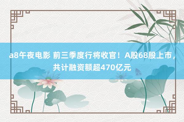 a8午夜电影 前三季度行将收官！A股68股上市，共计融资额超470亿元