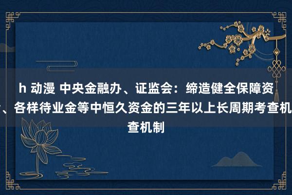 h 动漫 中央金融办、证监会：缔造健全保障资金、各样待业金等中恒久资金的三年以上长周期考查机制