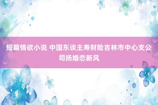 短篇情欲小说 中国东谈主寿财险吉林市中心支公司扬婚恋新风