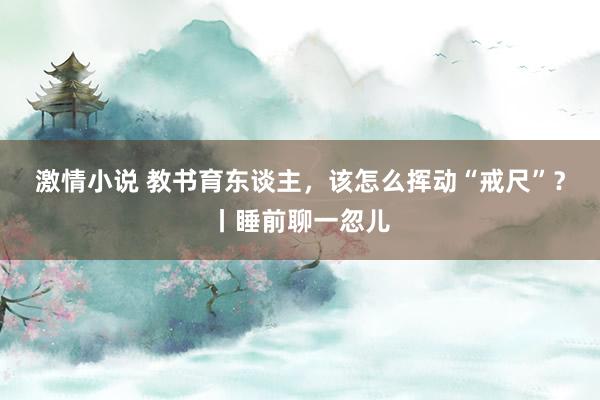 激情小说 教书育东谈主，该怎么挥动“戒尺”？丨睡前聊一忽儿