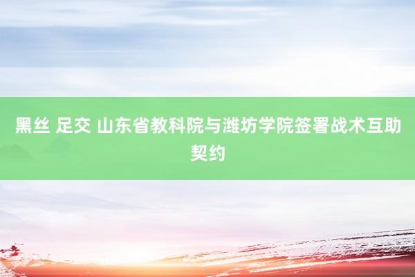 黑丝 足交 山东省教科院与潍坊学院签署战术互助契约