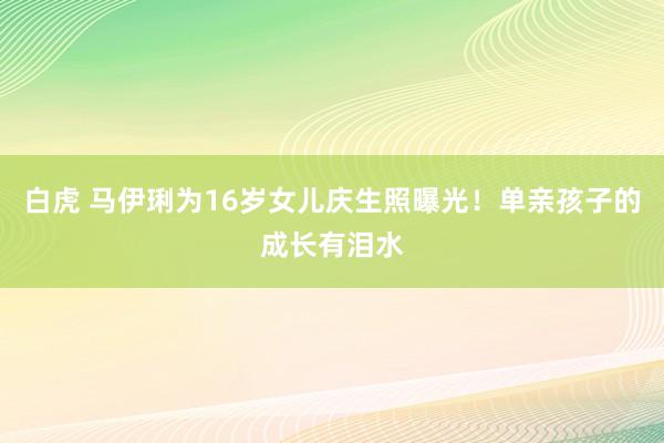 白虎 马伊琍为16岁女儿庆生照曝光！单亲孩子的成长有泪水