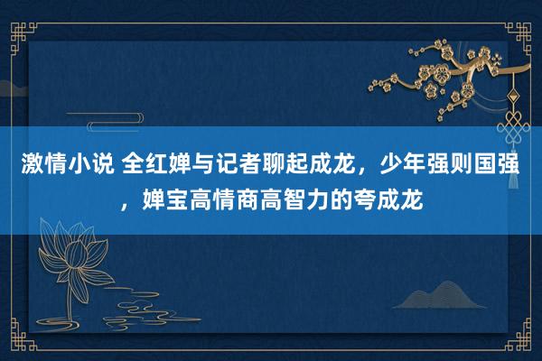 激情小说 全红婵与记者聊起成龙，少年强则国强，婵宝高情商高智力的夸成龙