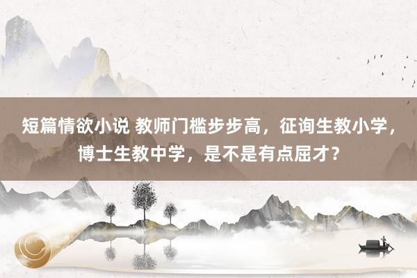 短篇情欲小说 教师门槛步步高，征询生教小学，博士生教中学，是不是有点屈才？