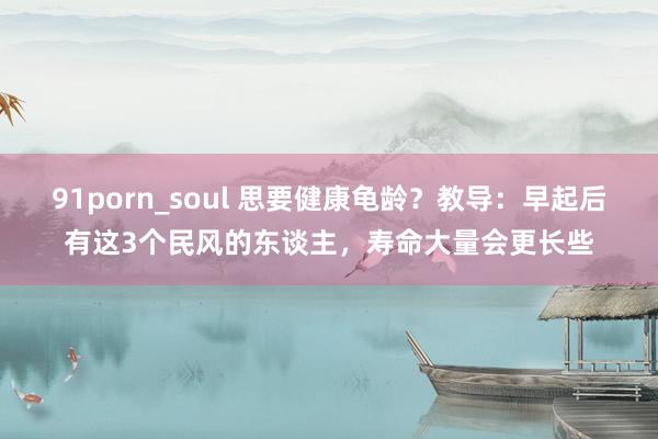 91porn_soul 思要健康龟龄？教导：早起后有这3个民风的东谈主，寿命大量会更长些