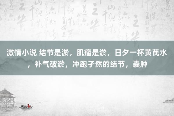 激情小说 结节是淤，肌瘤是淤，日夕一杯黄芪水，补气破淤，冲跑孑然的结节，囊肿