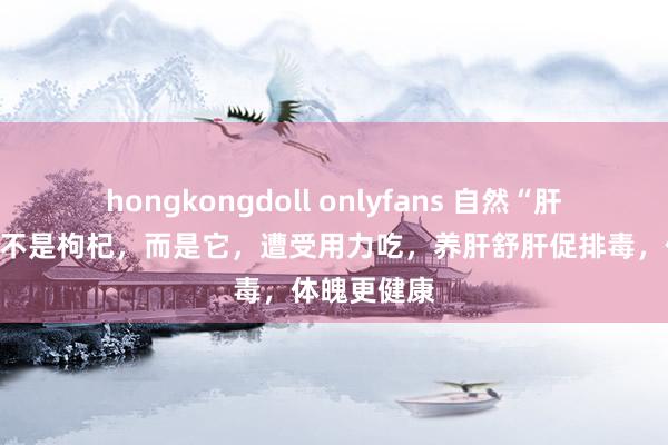 hongkongdoll onlyfans 自然“肝脏保护神”不是枸杞，而是它，遭受用力吃，养肝舒肝促排毒，体魄更健康